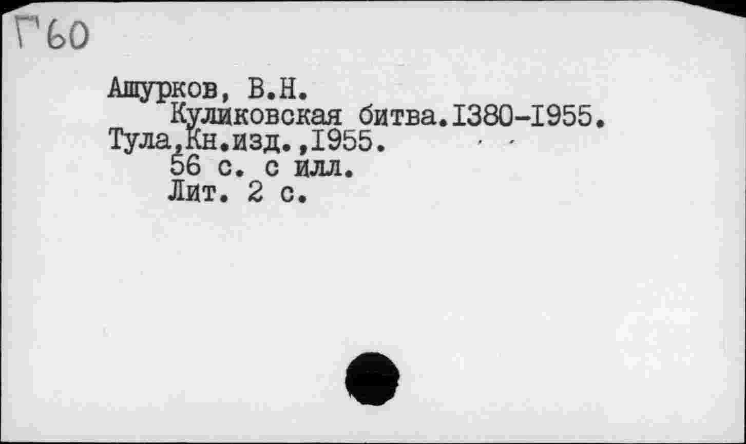 ﻿Г GO
Ашурков, В.H.
Куликовская битва.1380-1955
Тула.Кн.изд.,1955.	■ •
56 с. с илл.
Лит. 2 с.